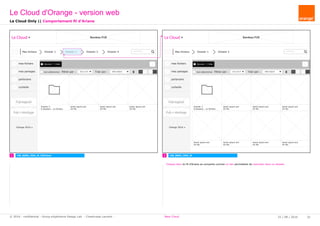 Mes fichiers Dossier 1 Dossier 2
Ajouter / Créer
Dossier 3
8 dossiers - xx fichiers
mes fichiers
mes partages
partenaire
corbeille
Pub logiciel
Orange 2016
tout sélectionner Filtrer par : tous (xx fi Trier par : Date d'ajout
rechercher...
Pub + stockage
lorem ipsum.ext
XX Mo
Le Cloud Bandeau PUB
lorem ipsum.ext
XX Mo
lorem ipsum.ext
XX Mo
lorem ipsum.ext
XX Mo
lorem ipsum.ext
XX Mo
lorem ipsum.ext
XX Mo
lorem ipsum.ext
XX Mo
lorem ipsum.ext
XX Mo
rechercher...
Mes fichiers Dossier 1 Dossier 2 Dossier 3 Dossier 4
Ajouter / Créer
Dossier 5
6 dossiers - xx fichiers
mes fichiers
mes partages
partenaire
corbeille
Pub logiciel
Orange 2016
tout sélectionner Filtrer par : tous (xx fi Trier par : Date d'ajout
Pub + stockage
lorem ipsum.ext
XX Mo
Le Cloud Bandeau PUB
lorem ipsum.ext
XX Mo
lorem ipsum.ext
XX Mo
lorem ipsum.ext
XX Mo
1 2 CW_B003_VDO_MCW_B005_VDO_M_FilAriane
Le Cloud Only || Comportement fil d'Ariane
Le Cloud d'Orange - version web
25 / 08 / 2016 32© 2016 - confidential - Group eXpérience Design Lab - Chastrusse Laurent - New Cloud
Chaque item du fil d'Ariane se comporte comme un lien permettant de remonter dans un dossier.
 