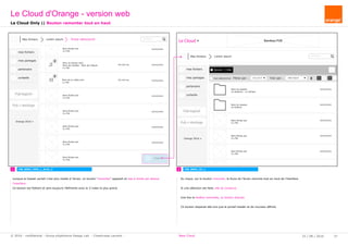 rechercher...
Le Cloud Bandeau PUB
Mes fichiers Lorem ipsum
Ajouter / Créermes fichiers
mes partages
partenaire
corbeille
Pub logiciel
Orange 2016
tout sélectionner Filtrer par : tous (xx fi Trier par : Date d'ajout
Pub + stockage
Nom du dossier
xx dossiers - xx fichiers
Nom du dossier
xx fichiers
Nom fichier.ext
X.x Mo
Nom fichier.ext
X.x Mo
Nom fichier.ext
X.x Mo
Nom fichier.ext
X.x Mo
xx/xx/xxxx
xx/xx/xxxx
xx/xx/xxxx
xx/xx/xxxx
xx/xx/xxxx
xx/xx/xxxx
Nom fichier.ext
X.x Mo
Nom du fichier.mp3
Nom de l’artiste - Nom de l’album
x.x Mo
Nom fichier.ext
X.x Mo
Nom fichier.ext
X.x Mo
Nom fichier.ext
X.x Mo
Nom fichier.ext
X.x Mo
Nom fichier.ext
X.x Mo
mes fichiers
mes partages
partenaire
corbeille
Pub logiciel
Orange 2016
Pub + stockage
Haut
xx/xx/xxxx
xx/xx/xxxx
xx/xx/xxxx
xx/xx/xxxx
xx/xx/xxxxhh:mm:ss
hh:mm:ss
xx/xx/xxxx
xx/xx/xxxx
Nom de la vidéo.mov
x.x Mo
rechercher...
Mes fichiers Lorem ipsum fichier sélectionné
1 2 CW_B002_VC_LCW_B002_VDO_L_Sroll_2
Le Cloud Only || Bouton remonter tout en haut
Le Cloud d'Orange - version web
25 / 08 / 2016 37© 2016 - confidential - Group eXpérience Design Lab - Chastrusse Laurent - New Cloud
Au clique, sur le bouton remonter, le focus de l'écran remonte tout en haut de l'interface.
Si une sélection est faite, elle se conserve.
Une fois la fenêtre remontée, ce bouton disprait.
Ce bouton disparait dès lors que le portail header et de nouveau affiché.
Lorsque le header portail n'est plus visible à l'écran, un bouton "remonter" apparait en bas à droite par dessus
l'interface.
Ce bouton est flottant et sera toujours l'éléments avec le Z-index le plus grand.
 
