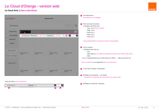 rechercher...
Mes fichiers
Ajouter / Créer
lorem ipsum.ext
XX Mo
lorem ipsum.ext
XX Mo
lorem ipsum.ext
XX Mo
lorem ipsum.ext
XX Mo
lorem ipsum.ext
XX Mo
lorem ipsum.ext
XX Mo
lorem ipsum.ext
XX Mo
lorem ipsum.ext
XX Mo
mes fichiers
mes partages
partenaire
corbeille
Pub logiciel
Orange 2016
tout sélectionner Filtrer par : tous (xx fi Trier par : Date d'ajout
Pub + stockage
lorem ipsum.ext
XX Mo
Le Cloud Bandeau PUB
chiers Lorem ipsum Lorem ipsum fichier sélectionné rechercher...
Bandeau PUB
Nom du dossier
xx fichiers
lorem ipsum.ext
XX Mo
lorem ipsum.ext
XX Mo
lorem ipsum.ext
XX Mo
ers
ages
re
el
tout sélectionner
age
Sup
sélection : xx
Télé -
charger Déplacer Partager Copier Renommer Rotation
1 2 3 4 5 6
1
2
3
4
5
5
6
1 6
	 Tout sélectionner :
	 Non présent en vue agrégée.
	 Filtrer par type de contenu :
	 L'utilisateur peut filtrer par :
		 - Tous (xxx) Filtre par défaut
		 - Vidéo (xxx)
		 - Audio (xxx )
		 - Photo (xxx)
		 - Autre (xxx )
	 Chaque libellé affiche le nombre de fichiers correspondant.
	
	 Trier le contenu :
	 L'utilisateur peut trier par :
		 - nom
		 - date d'ajout (tri par défaut et également présent avec le filtre photo actif.)
		 - taille
- Et un tri supplémentaire pour le filtre photo (et vidéo?) : - date de prise de vue
Dans la corbeille il y aura également un tri par pertinence.
	 Tri par ordre croissant / décroissant.
	 Affichage vue d'ensembe / vue dossier
	- disponible sur l'ensemble de l'arborescence en version Cible.
	 Affichage en mode liste / Mosaïque
Le Cloud Only || Barre des filtres
Barre des filtres avec une sélection :
Le Cloud d'Orange - version web
25 / 08 / 2016 6© 2016 - confidential - Group eXpérience Design Lab - Chastrusse Laurent - New Cloud
 