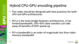 PRESENTED BY
Hybrid CPU-GPU encoding pipeline
• The codec should be designed with best practices for both
CPU and GPU architectures
• PCI-e is the main bridge between architectures, it has
limited bandwidth, CPU–GPU data transfers can take
away all benefits of GPU speed-up
• PCI-e bandwidth is an order of magnitude less than video
memory bandwidth
9
 