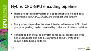 PRESENTED BY
Hybrid CPU-GPU encoding pipeline
• There are not so many parts of a codec that vitally need data
dependencies: CABAC, CAVLC are the most well-known
• Many other dependencies were introduced to respect CPU best
practices guides, can be resolved by codec architecture revision
• It might be beneficial to perform some serial processing with
one CUDA block and one CUDA thread on GPU instead of
copying data back and forth
10
 