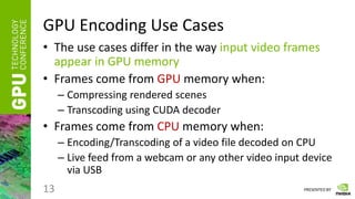 PRESENTED BY
GPU Encoding Use Cases
• The use cases differ in the way input video frames
appear in GPU memory
• Frames come from GPU memory when:
– Compressing rendered scenes
– Transcoding using CUDA decoder
• Frames come from CPU memory when:
– Encoding/Transcoding of a video file decoded on CPU
– Live feed from a webcam or any other video input device
via USB
13
 