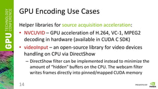 PRESENTED BY
GPU Encoding Use Cases
Helper libraries for source acquisition acceleration:
• NVCUVID – GPU acceleration of H.264, VC-1, MPEG2
decoding in hardware (available in CUDA C SDK)
• videoInput – an open-source library for video devices
handling on CPU via DirectShow
– DirectShow filter can be implemented instead to minimize the
amount of “hidden” buffers on the CPU. The webcam filter
writes frames directly into pinned/mapped CUDA memory
14
 
