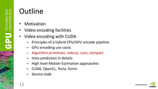 PRESENTED BY
Outline
• Motivation
• Video encoding facilities
• Video encoding with CUDA
– Principles of a hybrid CPU/GPU encode pipeline
– GPU encoding use cases
– Algorithm primitives: reduce, scan, compact
– Intra prediction in details
– High level Motion Estimation approaches
– CUDA, OpenCL, Tesla, Fermi
– Source code
15
 