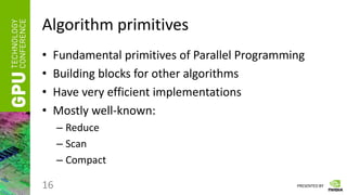 PRESENTED BY
Algorithm primitives
• Fundamental primitives of Parallel Programming
• Building blocks for other algorithms
• Have very efficient implementations
• Mostly well-known:
– Reduce
– Scan
– Compact
16
 