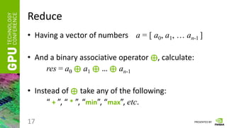 PRESENTED BY
Reduce
• Having a vector of numbers a = [ a0, a1, … an-1 ]
• And a binary associative operator ⊕, calculate:
res = a0 ⊕ a1 ⊕ … ⊕ an-1
• Instead of ⊕ take any of the following:
“ + ”, “ * ”, “min”, “max”, etc.
17
 