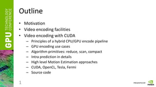 PRESENTED BY
Outline
• Motivation
• Video encoding facilities
• Video encoding with CUDA
– Principles of a hybrid CPU/GPU encode pipeline
– GPU encoding use cases
– Algorithm primitives: reduce, scan, compact
– Intra prediction in details
– High level Motion Estimation approaches
– CUDA, OpenCL, Tesla, Fermi
– Source code
1
 
