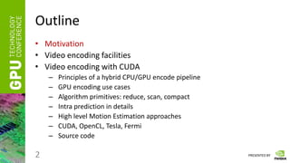 PRESENTED BY
Outline
• Motivation
• Video encoding facilities
• Video encoding with CUDA
– Principles of a hybrid CPU/GPU encode pipeline
– GPU encoding use cases
– Algorithm primitives: reduce, scan, compact
– Intra prediction in details
– High level Motion Estimation approaches
– CUDA, OpenCL, Tesla, Fermi
– Source code
2
 