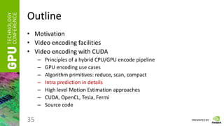 PRESENTED BY
Outline
• Motivation
• Video encoding facilities
• Video encoding with CUDA
– Principles of a hybrid CPU/GPU encode pipeline
– GPU encoding use cases
– Algorithm primitives: reduce, scan, compact
– Intra prediction in details
– High level Motion Estimation approaches
– CUDA, OpenCL, Tesla, Fermi
– Source code
35
 