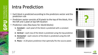 PRESENTED BY
Intra Prediction
• Each block is predicted according to the predictors vector and the
prediction rule
• Predictors vector consists of N pixels to the top of the block, N to
the left and 1 pixel at top-left location
• Prediction rules (few basic for 16x16 blocks):
1. Constant – each pixel of the block is predicted with a constant
value
2. Vertical – each row of the block is predicted using the top predictor
3. Horizontal – each column of the block is predicted using the left
predictor
4. Plane – A 2D-plane prediction that optimally fits the source pixels
37
?
 
