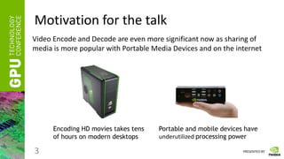 PRESENTED BY
Motivation for the talk
3
Video Encode and Decode are even more significant now as sharing of
media is more popular with Portable Media Devices and on the internet
Encoding HD movies takes tens
of hours on modern desktops
Portable and mobile devices have
underutilized processing power
 