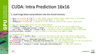 PRESENTED BY
CUDA: Intra Prediction 16x16
42
1. Load image block and predictors into the shared memory:
int mb_x = ( blockIdx.x * 16 ); // left offset (of the current 16x16 image block in the frame)
int mb_y = ( blockIdx.y * 64 ) + ( threadIdx.y * 16 ); // top offset
int thread_id = threadIdx.x; // thread ID [0,15] working inside of the current image block
// copy the entire image block into the shared memory
int offset = thread_id * 16; // offset of the thread_id row from the top of image block
byte* current = share_mem->current + offset; // pointer to the row in shared memory (SHMEM)
int pos = (mb_y + thread_id) * stride + mb_x; // position of the corresponding row in the frame
fetch16pixels(pos, current); // copy 16 pixels of the frame from GMEM to SHMEM
// copy predictors
pos = (mb_y - 1) * stride + mb_x; // position one pixel to the top of the current image block
if (!thread_id) // this condition is true only for one thread (zero) working on the image block
fetch1pixel(pos - 1, share_mem->top_left); // copy 1-pix top-left predictor
fetch1pixel(pos + thread_id, share_mem->top[thread_id]); // copy thread_idth pixel of the top predictor
pos += stride - 1; // position one pixel to the left of the current image block
fetch1pixel(pos + thread_id * stride, share_mem->left[thread_id]); // copy left predictor
 