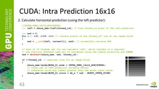 PRESENTED BY
CUDA: Intra Prediction 16x16
43
2. Calculate horizontal prediction (using the left predictor):
//INTRA_PRED_16x16_HORIZONTAL
int left = share_mem->left[thread_id]; // load thread_id pixel of the left predictor
int sad = 0;
for (int i=0; i<16; i++) // iterate pixels of the thread_idth row of the image block
{
sad = __usad(left, current[i], sad); // accumulate row-wise SAD
}
// each of 16 threads own its own variable “sad”, which resides in a register
// the function devSum16 sums all 16 variables using the reduce primitive and SHMEM
sad = devSum16(share_mem, sad, thread_id);
if (!thread_id) // executes once for an image block
{
share_mem->mode[MODE_H].mode = INTRA_PRED_16x16_HORIZONTAL;
// store sad if left predictor actually exists
// otherwise store any number greater than the worst const score
share_mem->mode[MODE_H].score = mb_x ? sad : WORST_INTRA_SCORE;
}
 