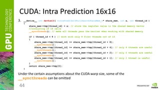 PRESENTED BY
CUDA: Intra Prediction 16x16
44
3.
Under the certain assumptions about the CUDA warp size, some of the
__syncthreads can be omitted
__device__ int devSum16( IntraPred16x16FullSearchShareMem_t* share_mem, int a, int thread_id )
{
share_mem->tmp[thread_id] = a; // store the register value in the shared memory vector
//consisting of 16 cells
__syncthreads(); // make all threads pass the barrier when working with shared memory
if ( thread_id < 8 ) // work with only 8 first threads out of 16
{
share_mem->tmp[thread_id] += share_mem->tmp[thread_id + 8];
__syncthreads();
share_mem->tmp[thread_id] += share_mem->tmp[thread_id + 4]; // only 4 threads are useful
__syncthreads();
share_mem->tmp[thread_id] += share_mem->tmp[thread_id + 2]; // only 2 threads are useful
__syncthreads();
share_mem->tmp[thread_id] += share_mem->tmp[thread_id + 1]; // only 1 thread is useful
__syncthreads();
}
return share_mem->tmp[0];
}
 