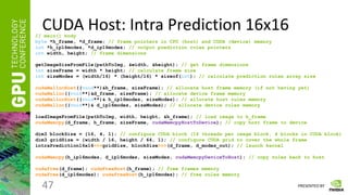 PRESENTED BY
CUDA Host: Intra Prediction 16x16
47
// main() body
byte *h_frame, *d_frame; // frame pointers in CPU (host) and CUDA (device) memory
int *h_ip16modes, *d_ip16modes; // output prediction rules pointers
int width, height; // frame dimensions
getImageSizeFromFile(pathToImg, &width, &height); // get frame dimensions
int sizeFrame = width * height; // calculate frame size
int sizeModes = (width/16) * (height/16) * sizeof(int); // calculate prediction rules array size
cudaMallocHost((void**)&h_frame, sizeFrame); // allocate host frame memory (if not having yet)
cudaMalloc((void**)&d_frame, sizeFrame); // allocate device frame memory
cudaMallocHost((void**)& h_ip16modes, sizeModes); // allocate host rules memory
cudaMalloc((void**)& d_ip16modes, sizeModes); // allocate device rules memory
loadImageFromFile(pathToImg, width, height, &h_frame); // load image to h_frame
cudaMemcpy(d_frame, h_frame, sizeFrame, cudaMemcpyHostToDevice); // copy host frame to device
dim3 blockSize = {16, 4, 1}; // configure CUDA block (16 threads per image block, 4 blocks in CUDA block)
dim3 gridSize = {width / 16, height / 64, 1}; // configure CUDA grid to cover the whole frame
intraPrediction16x16<<<gridSize, blockSize>>>(d_frame, d_modes_out); // launch kernel
cudaMemcpy(h_ip16modes, d_ip16modes, sizeModes, cudaMemcpyDeviceToHost); // copy rules back to host
cudaFree(d_frame); cudaFreeHost(h_frame); // free frames memory
cudaFree(d_ip16modes); cudaFreeHost(h_ip16modes); // free rules memory
 