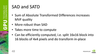PRESENTED BY
SAD and SATD
• Sum of Absolute Transformed Differences increases
MVF quality
• More robust than SAD
• Takes more time to compute
• Can be efficiently computed, i.e. split 16x16 block into
16 blocks of 4x4 pixels and do transform in-place
48
 