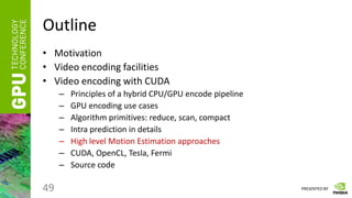 PRESENTED BY
Outline
• Motivation
• Video encoding facilities
• Video encoding with CUDA
– Principles of a hybrid CPU/GPU encode pipeline
– GPU encoding use cases
– Algorithm primitives: reduce, scan, compact
– Intra prediction in details
– High level Motion Estimation approaches
– CUDA, OpenCL, Tesla, Fermi
– Source code
49
 