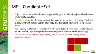 PRESENTED BY
ME – Candidate Set
• Objects that move inside a frame are typically larger than a block, adjacent blocks have
similar motion vectors
• Candidate set is a list of motion vectors that have to be checked in first place. The list is
usually filled with motion vectors of already found adjacent (spatially or temporarily)
blocks
• The majority of CPU-school ME algorithms fill candidate set with motion vectors found
for left, top-left, top, top-right blocks (assuming block-linear YX-order processing)
• This creates an explicit data dependency which hinders efficient porting of the
algorithm to CUDA
58
 