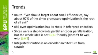 PRESENTED BY
Trends
• Knuth: “We should forget about small efficiencies, say
about 97% of the time: premature optimization is the root
of all evil”
• x86 over-optimization has its roots in reference encoders
• Slices were a step towards partial encoder parallelization,
but the whole idea is not GPU-friendly (doesn’t fit well
with SIMT)
• Integrated solution is an encoder architecture from
scratch
5
 