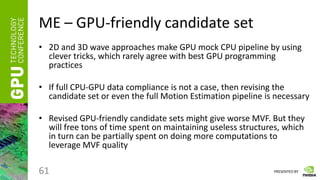 PRESENTED BY
ME – GPU-friendly candidate set
• 2D and 3D wave approaches make GPU mock CPU pipeline by using
clever tricks, which rarely agree with best GPU programming
practices
• If full CPU-GPU data compliance is not a case, then revising the
candidate set or even the full Motion Estimation pipeline is necessary
• Revised GPU-friendly candidate sets might give worse MVF. But they
will free tons of time spent on maintaining useless structures, which
in turn can be partially spent on doing more computations to
leverage MVF quality
61
 