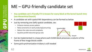 PRESENTED BY
ME – GPU-friendly candidate set
• Any candidate set is friendly if it is known for every block at the kernel launch time
(see Hierarchical Search)
• A candidate set with spatial MV dependency can be formed as below
• Just by removing one (left) spatial candidate, we:
– Enhance memory access pattern
– Relax constraints on work producingconsuming
– Reduce the code size and complexity
– Equalize parallel execution group sizes
• Can be implemented in a loop where each CUDA block processes a column of the
frame of few image blocks width
• Some grid synchronization trickery is still needed
62
Group ID
Group Size (MBs)
 