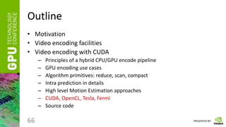PRESENTED BY
Outline
• Motivation
• Video encoding facilities
• Video encoding with CUDA
– Principles of a hybrid CPU/GPU encode pipeline
– GPU encoding use cases
– Algorithm primitives: reduce, scan, compact
– Intra prediction in details
– High level Motion Estimation approaches
– CUDA, OpenCL, Tesla, Fermi
– Source code
66
 