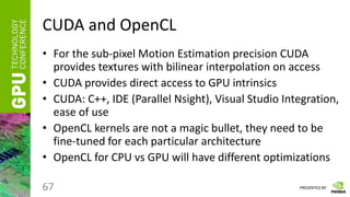 PRESENTED BY
CUDA and OpenCL
• For the sub-pixel Motion Estimation precision CUDA
provides textures with bilinear interpolation on access
• CUDA provides direct access to GPU intrinsics
• CUDA: C++, IDE (Parallel Nsight), Visual Studio Integration,
ease of use
• OpenCL kernels are not a magic bullet, they need to be
fine-tuned for each particular architecture
• OpenCL for CPU vs GPU will have different optimizations
67
 