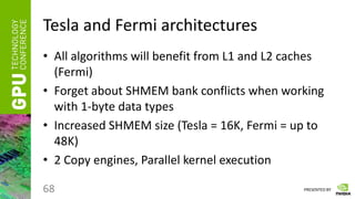 PRESENTED BY
Tesla and Fermi architectures
• All algorithms will benefit from L1 and L2 caches
(Fermi)
• Forget about SHMEM bank conflicts when working
with 1-byte data types
• Increased SHMEM size (Tesla = 16K, Fermi = up to
48K)
• 2 Copy engines, Parallel kernel execution
68
 