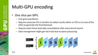 PRESENTED BY
Multi-GPU encoding
• One slice per GPU
– Fine-grain parallelism
– Requires excessive PCI-e transfers to collect results either on CPU or on one of the
GPUs to generate the final bitstream
– Requires data frame-level data consolidation after every kernel launch
– Data management might get not trivial due to apron processing
69
I I
P B B P B B
 