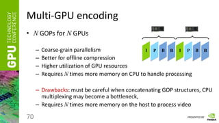 PRESENTED BY
Multi-GPU encoding
• N GOPs for N GPUs
– Coarse-grain parallelism
– Better for offline compression
– Higher utilization of GPU resources
– Requires N times more memory on CPU to handle processing
– Drawbacks: must be careful when concatenating GOP structures, CPU
multiplexing may become a bottleneck,
– Requires N times more memory on the host to process video
70
I P B B I P B B
 