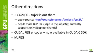 PRESENTED BY
Other directions
• JPEG2000 - cuj2k is out there
– open-source: http://sourceforge.net/projects/cuj2k/
– needs more BPP for usage in the industry, currently
supports only 8bpp per channel
• CUDA JPEG encoder – now available in CUDA C SDK
• MJPEG
71
 