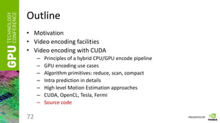 PRESENTED BY
Outline
• Motivation
• Video encoding facilities
• Video encoding with CUDA
– Principles of a hybrid CPU/GPU encode pipeline
– GPU encoding use cases
– Algorithm primitives: reduce, scan, compact
– Intra prediction in details
– High level Motion Estimation approaches
– CUDA, OpenCL, Tesla, Fermi
– Source code
72
 