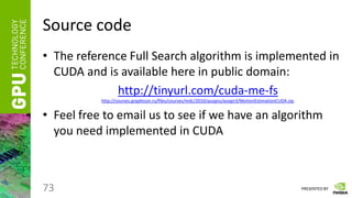 PRESENTED BY
Source code
• The reference Full Search algorithm is implemented in
CUDA and is available here in public domain:
http://tinyurl.com/cuda-me-fs
http://courses.graphicon.ru/files/courses/mdc/2010/assigns/assign3/MotionEstimationCUDA.zip
• Feel free to email us to see if we have an algorithm
you need implemented in CUDA
73
 