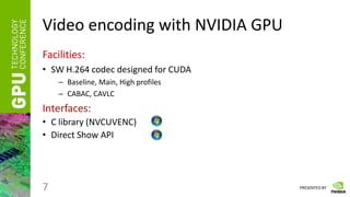 PRESENTED BY
Video encoding with NVIDIA GPU
Facilities:
• SW H.264 codec designed for CUDA
– Baseline, Main, High profiles
– CABAC, CAVLC
Interfaces:
• C library (NVCUVENC)
• Direct Show API
7
 