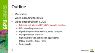 PRESENTED BY
Outline
• Motivation
• Video encoding facilities
• Video encoding with CUDA
– Principles of a hybrid CPU/GPU encode pipeline
– GPU encoding use cases
– Algorithm primitives: reduce, scan, compact
– Intra prediction in details
– High level Motion Estimation approaches
– CUDA, OpenCL, Tesla, Fermi
– Source code
8
 