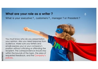 What are your role as a writer ? 8
What is your executive？, customers？, manager？or President？
You must know who do you presentation
your opinion. Also you need response from
audience. Make sure your letters and
emails express your or your company’s
position without criticizing or offending the
recipient. The correspondence should stay
within the bounds of the topic, the area of
requested feedback, and the Company’s
policies.
 