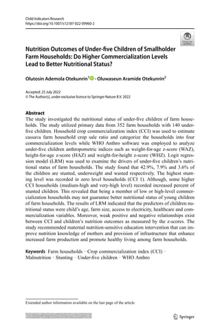 Child Indicators Research
https://doi.org/10.1007/s12187-022-09960-2
Abstract
The study investigated the nutritional status of under-five children of farm house-
holds. The study utilized primary data from 352 farm households with 140 under-
five children. Household crop commercialization index (CCI) was used to estimate
cassava farm household crop sale ratio and categorize the households into four
commercialization levels while WHO Anthro software was employed to analyze
under-five children anthropometric indices such as weight-for-age z-score (WAZ),
height-for-age z-score (HAZ) and weight-for-height z-score (WHZ). Logit regres-
sion model (LRM) was used to examine the drivers of under-five children’s nutri-
tional status of farm households. The study found that 42.9%, 7.9% and 3.6% of
the children are stunted, underweight and wasted respectively. The highest stunt-
ing level was recorded in zero level households (CCI 1). Although, some higher
CCI households (medium-high and very-high level) recorded increased percent of
stunted children. This revealed that being a member of low or high-level commer-
cialization households may not guarantee better nutritional status of young children
of farm households. The results of LRM indicated that the predictors of children nu-
tritional status were child’s age, farm size, access to electricity, healthcare and com-
mercialization variables. Moreover, weak positive and negative relationships exist
between CCI and children’s nutrition outcomes as measured by the z-scores. The
study recommended maternal nutrition-sensitive education intervention that can im-
prove nutrition knowledge of mothers and provision of infrastructure that enhance
increased farm production and promote healthy living among farm households.
Keywords  Farm households · Crop commercialization index (CCI) ·
Malnutrition · Stunting · Under-five children · WHO Anthro
Accepted: 25 July 2022
© The Author(s), under exclusive licence to Springer Nature B.V. 2022
Nutrition Outcomes of Under-five Children of Smallholder
Farm Households: Do Higher Commercialization Levels
Lead to Better Nutritional Status?
Olutosin Ademola Otekunrin1
 · Oluwaseun Aramide Otekunrin2
Extended author information available on the last page of the article
1 3
 