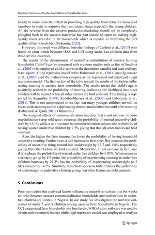 Nutrition Outcomes of Under-five Children of Smallholder Farm…
heads) to make concerted effort in providing high-quality food items for household
members in order to improve their nutritional status especially the young children.
All the revenue from the cassava production/marketing should not be completely
ploughed back to the cassava enterprise but part should be spent on making high-
quality foods available in the households which is capable of improving the diet
quality of the households (Otekunrin, 2022).
However, this result was different from the findings of Carletto et al., (2017) who
found no clear trends between HAZ and CCI using under-five children data from
three African countries.
The results of the determinants of under-five malnutrition of cassava farming
households (Table7) can be compared with previous studies such as that of Smith et
al., (2005) who employed child z-scores as the dependent variable and used ordinary
least square (OLS) regression model while Babatunde et al., (2011) and Ogunnaike
et al., (2020) used the malnutrition category as the regressand and employed Logit
regression model. The first section of the table reveals the results of the factors influ-
encing stunting in cassava farm households. The results reveal that child’s age is
positively related to the probability of stunting, indicating the likelihood that older
children will be stunted when all other factors are held constant. This finding is sup-
ported by Sarmistha (1999), Kabubo-Mariara et al., (2006) and Babatunde et al.,
(2011). This is not unconnected to the fact that many younger children are still on
breast milk and may not be experiencing chronic malnutrition but until after weaning
(Babatunde  Qaim, 2010, Otekunrin,).
The marginal effects of commercialization indicates that a unit increase in com-
mercialization (crop sold ratio) increases the probability of stunted under-five chil-
dren by 41.1% while a unit increase in commercialization reduces the probability of
having wasted under-five children by 2.5% giving that that all other factors are held
constant.
Also, the higher the farm income, the lower the probability of having household
under-five stunting. Furthermore, a unit increase in farm size (Ha) increases the prob-
ability of under-five being stunted and underweight by 17.7 and 1.8% respectively
giving that other factors are held constant. Meanwhile, a unit increase in farm size
(Ha) reduces the probability of wasted under-five children by 0.05%. When access to
electricity go up by 1% point, the probability of experiencing stunting in under-five
children increases by 24.3% but the probability of experiencing underweight (-2
SD) reduces by 14.1%. Similarly, household access to toilet reduces the probability
of underweight in under-five children giving that other factors are held constant.
5 Conclusions
Previous studies that analyzed factors influencing under-five malnutrition but works
on links between cassava commercialization households and malnutrition in under-
five children are limited in Nigeria. In our study, we investigated the nutrition out-
comes of under 5 year’s children among cassava farm households in Nigeria. The
CCI categorized farm households into four levels, WHO Anthro software was used to
obtain anthropometric indices while logit regression model was employed to analyze
1 3
 