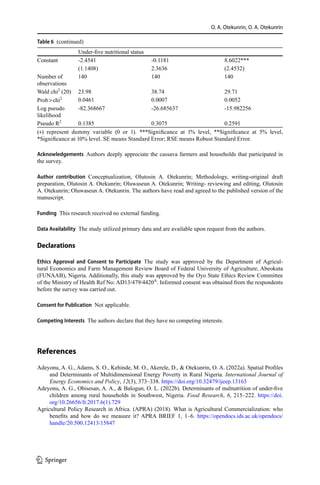 O. A. Otekunrin, O. A. Otekunrin
Acknowledgements  Authors deeply appreciate the cassava farmers and households that participated in
the survey.
Author contribution  Conceptualization, Olutosin A. Otekunrin; Methodology, writing-original draft
preparation, Olutosin A. Otekunrin; Oluwaseun A. Otekunrin; Writing- reviewing and editing, Olutosin
A. Otekunrin; Oluwaseun A. Otekunrin. The authors have read and agreed to the published version of the
manuscript.
Funding  This research received no external funding.
Data Availability  The study utilized primary data and are available upon request from the authors.
Declarations
Ethics Approval and Consent to Participate  The study was approved by the Department of Agricul-
tural Economics and Farm Management Review Board of Federal University of Agriculture, Abeokuta
(FUNAAB), Nigeria. Additionally, this study was approved by the Oyo State Ethics Review Committee
of the Ministry of Health Ref No: AD13/479/4420A
. Informed consent was obtained from the respondents
before the survey was carried out.
Consent for Publication  Not applicable.
Competing Interests  The authors declare that they have no competing interests.
References
Adeyonu, A. G., Adams, S. O., Kehinde, M. O., Akerele, D.,  Otekunrin, O. A. (2022a). Spatial Profiles
and Determinants of Multidimensional Energy Poverty in Rural Nigeria. International Journal of
Energy Economics and Policy, 12(3), 373–338. https://doi.org/10.32479/ijeep.13163
Adeyonu, A. G., Obisesan, A. A.,  Balogun, O. L. (2022b). Determinants of malnutrition of under-five
children among rural households in Southwest, Nigeria. Food Research, 6, 215–222. https://doi.
org/10.26656/fr.2017.6(1).729
Agricultural Policy Research in Africa. (APRA) (2018). What is Agricultural Commercialization: who
benefits and how do we measure it? APRA BRIEF 1, 1–6. https://opendocs.ids.ac.uk/opendocs/
handle/20.500.12413/15847
Under-five nutritional status
Constant -2.4541 -0.1181 8.6022***
(1.1408) 2.3636 (2.4532)
Number of
observations
140 140 140
Wald chi2
(20) 23.98 38.74 29.71
Prob  chi2 0.0461 0.0007 0.0052
Log pseudo
likelihood
-82.368667 -26.685637 -15.982256
Pseudo R2
0.1385 0.3075 0.2591
(+) represent dummy variable (0 or 1). ***Significance at 1% level, **Significance at 5% level,
*Significance at 10% level. SE means Standard Error; RSE means Robust Standard Error.
Table 6  (continued)
1 3
 