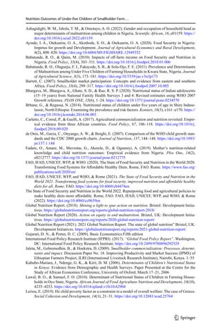 Nutrition Outcomes of Under-five Children of Smallholder Farm…
Ashagidigbi, W. M., Ishola, T. M.,  Omotayo, A. O. (2022). Gender and occupation of household head as
major determinants of malnutrition among children in Nigeria. Scientific African, 16, e01159. https://
doi.org/10.1016/j.sciaf.2022.e01159
Ayinde, I. A., Otekunrin, O. A., Akinbode, S. O.,  Otekunrin, O. A. (2020). Food Security in Nigeria:
Impetus for growth and Development. Journal of Agricultural Economics and Rural Development,
6(2), 808–820. https://doi.org/10.6084/M9.FIGSHARE.12949352
Babatunde, R. O.,  Qaim, M. (2010). Impacts of off-farm income on Food Security and Nutrition in
Nigeria. Food Policy, 35(4), 303–311. https://doi.org/10.1016/j.foodpol.2010.01.006
Babatunde, R. O., Olagunju, F. I., Fakayode, S. B.,  Sola-Ojo, F. E. (2011). Prevalence and Determinants
of Malnutrition among Under Five Children of Farming Households in Kwara State, Nigeria. Journal
of Agricultural Science, 3(3), 173–181. https://doi.org/10.5539/jas.v3n3p173
Barrett, C. (2007). Smallholder market participation: Concepts and evidence from eastern and southern
Africa. Food Policy, 33(4), 299–317. https://doi.org/10.1016/j.foodpol.2007.10.005
Bhargava, M., Bhargava, A., Ghate, S. D.,  Rao, R. S. P. (2020). Nutritional status of Indian adolescents
(15–19 years) from National Family Health Surveys 3 and 4: Revised estimates using WHO 2007
Growth reference. PLOS ONE, 15(6), 1–24. https://doi.org/10.1371/journal.pone.0234570
Brhane, G.,  Regassa, N. (2014). Nutritional status of children under five years of age in Shire Indase-
lassie, North Ethiopia: Examining the prevalence and risk factors. Kontart, 16(3), e161–e170. https://
doi.org/10.1016/j.kontakt.2014.06.003
Carletto, C., Corral, P.,  Guelfi, A. (2017). Agricultural commercialization and nutrition revisited: Empir-
ical evidence from three African countries. Food Policy, 67, 106–118. https://doi.org/10.1016/j.
foodpol.2016.09.020
de Onis, M., Garza, C., Onyango, A. W.,  Borghi, E. (2007). Comparison of the WHO child growth stan-
dards and the CDC 2000 growth charts. Journal of Nutrition, 137, 144–148. https://doi.org/10.1093/
jn/137.1.144
Fadare, O., Amare, M., Mavrotas, G., Akerele, D.,  Ogunniyi, A. (2019). Mother’s nutrition-related
knowledge and child nutrition outcomes: Empirical evidence from Nigeria. Plos One, 14(2),
e0212777. https://doi.org/10.1371/journal.pone.0212775
FAO, IFAD, UNICEF, WFP,  WHO. (2020). The State of Food Security and Nutrition in the World 2020.
Transforming Food Systems for Affordable Healthy Diets. Rome, FAO. Rome. https://www.fao.org/
publications/sofi/2020/en/
FAO, IFAD, UNICEF, WFP, and WHO,  Rome (2021). The State of Food Security and Nutrition in the
World 2021. Transforming food systems for food security, improved nutrition and affordable healthy
diets for all. Rome. FAO. https://doi.org/10.4060/cb4474en
The State of Food Security and Nutrition in the World 2022. Repurposing food and agricultural policies to
make healthy diets more affordable. Rome, FAO. FAO, IFAD, UNICEF, WFP, and WHO,  Rome
(2022). https://doi.org/10.4060/cc0639en
Global Nutrition Report. (2018). Shining a light to spur action on nutrition. Bristol: Development Initia-
tives. https://globalnutritionreport.org/reports/global-nutrition-report-2018/
Global Nutrition Report (2020). Action on equity to end malnutrition. Bristol, UK: Development Initia-
tives. https://globalnutritionreport.org/reports/2020-global-nutrition-report/
Global Nutrition Report (2021). 2021 Global Nutrition Report: The state of global nutrition” Bristol, UK:
Development Initiatives. https://globalnutritionreport.org/reports/2021-global-nutrition-report/
Gujarati, D. N.,  Porter, D. C. (2009). Basic Econometrics Fifth edition
International Food Policy Research Institute (IFPRI). (2017). “Global Food Policy Report”. Washington,
DC: International Food Policy Research Institute. https://doi.org/10.2499/9780896292529
Jaleta, M., Gebremedhin, B.,  Hoekstra, D. (2009). Smallholder commercialization: Processes, determi-
nants and impact. Discussion Paper No. 18. Improving Productivity and Market Success (IPMS) of
Ethiopian Farmers Project, ILRI (International Livestock Research Institute), Nairobi, Kenya. 1–55
Kabubo-Mariara, J., Ndenge, G. K.,  Kirii, D. M. (2006). Determinants of Children’s Nutritional Status
in Kenya: Evidence from Demographic and Health Surveys. Paper Presented at the Centre for the
Study of African Economies Conference, University of Oxford, March 17–21, 2006
Lawal, B. O.,  Samuel, F. O. (2010). Determinant of Nutritional Status of Children in Farming House-
holds in Oyo State, Nigeria. African Journal of Food Agriculture Nutrition and Development, 10(10),
4235–4253. https://doi.org/10.4314/ajfand.v10i10.62904
Leriou, E. (2019). He child poverty factor as a constraint in a model of overall welfare: The case of Greece.
Social Cohesion and Development, 14(1), 21–31. https://doi.org/10.12681/scad.25764
1 3
 
