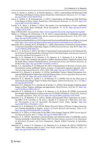 O. A. Otekunrin, O. A. Otekunrin
Leriou, E., Kazani, A., Kollias, A.,  Paraskevopoulou, C. (2021). Understanding and Measuring Child
Well-being in the Region of Attica, Greece: Round One. Child Indicators Research, 14, 1–51. https://
doi.org/10.1007/s12187-020-09770-4
Leriou, E., Kollias, A.,  Anastasopoulou, A. (2021). Understanding and Measuring Child Well-being
in the Region of Attica, Greece: Round Two. Child Indicators Research, 15, 315–347. https://doi.
org/10.1007/s12187-021-09863-8
Lowder, S. K., Skoet, J.,  Raney, T. (2016). The number, size, and distribution of farms, smallholder
farms, and family farms worldwide. World Development, 87, 16–29. https://doi.org/10.1016/j.
worlddev.2015.10.041
Maps of World (2021). Accessed from: https://wwww.mapsofworld.com/lat_long/nigeria-lat-long.html
Martey, E., Al-Hassan, M.,  Kuwornu, J. K. M. (2012). Commercialization of smallholder agriculture
in Ghana: A Tobit regression analysis. African Journal of Agricultural Research, 7(14), 2131–2141.
https://doi.org/10.5897/AJAR11.1743
NationalNutritionandHealthSurvey(2018).ReportontheNutritionandHealthSituationofNigeria.Accessed
from: https://www.unicef.org/nigeria/reports/national-nutrition-and-health-survey-nnhs-2018
Ogunnaike, M. G., Kehinde, M. O.,  Olabode, O. J. (2020). Determinants of malnutrition among children
in rural farm households in Ogun State, Nigeria. FUDMA Journal of Science, 4(4), 90–95. https://doi.
org/10.33003/fjs-2020-0404-341
Okezie, C. A.,  Nwosu, A. (2007). The Effect of Agricultural Commercialization on the Nutritional Sta-
tus of Cocoa Growing Households in Ikwuano LGA of Abia State Nigeria. International Journal of
Agriculture and Rural Development, 9, 12–15
Omotayo, A. O., Olagunju, K. O., Omotoso, A. B., Ogunniyi, A. I., Otekunrin, O. A.,  Daud, A. S.
(2021). Clean water, sanitation and under-five children diarrhea incidence: Empirical evidence from
the South Africa’s General Household Survey. Environmental Science and Pollution Research, 28,
63150–63162. https://doi.org/10.1007/s11356-021-15182-w
Opondo, F. A., Dannenberg, P.,  Willkomm, M. (2017). Characterization of the levels of cassava com-
mercialization among smallholder farmers in Kenya: A multinomial regression approach. African
Journal of Agricultural Research, 12(41), 3024–3036. https://doi.org/10.5897/AJAR2017.12634
Otekunrin, O. A., Momoh, S.,  Ayinde, I. A. (2019a). Smallholders’ Farmers’ Market Participation: Con-
cepts and Methodological Approaches from Sub-Saharan Africa. Current Agriculture Research Jour-
nal, 7(2), 139–157. https://doi.org/10.12944/CARJ.7.2.02
Otekunrin, O. A., Momoh, S., Ayinde, I. A.,  Otekunrin, O. A. (2019b). How far has Africa gone in
achieving the Zero Hunger Target? Evidence from Nigeria. Global Food Security, 22, 1–12. https://
doi.org/j.gfs.2019.08.001
Otekunrin, O. A., Otekunrin, O. A., Sawicka, B.,  Ayinde, I. A. (2020a). Three decades of fighting against
hunger in Africa: Progress, challenges and opportunities. World Nutrition, 11(3), 86–111. https://doi.
org/10.265596/wn.202011386-111
Otekunrin, O. A., Otekunrin, O. A., Fasina, F. O., Omotayo, A. O.,  Akram, M. (2020b). Assessing the
Zero Hunger Target Readiness in Africa in the Face of COVID-19 Pandemic. Caraka Tani: Jounal of
Sustainable Agriculture, 35(2), 213–227. https://doi.org/10.20961/carakatani.v35i2.41503
Otekunrin, O. A.,  Otekunrin, O. A. (2021a). Healthy and Sustainable Diets: Implications for Achiev-
ing SDG2. In W. Leal Filho, A. M. Azul, L. Brandli, P. G. Ozuyar,  T. Wall (Eds.), Zero Hun-
ger. Encyclopedia of the UN Sustainable Development Goals. Cham: Springer. https://doi.
org/10.1007/978-3-319-69626-3_123-1
Otekunrin, O. A.,  Otekunrin, O. A. (2021b). Dietary Diversity Choices of Women: Evidence from Cas-
sava Farming Households in Nigeria. Archives of Current Research International, 21(4), 11–22.
https://doi.org/10.9734/ACRI/2021/v21i430240
Otekunrin, O. A. (2021a). Is Africa ready for the SDG 2 (Zero Hunger) Target by 2030? Current Agricul-
ture Research Journal, 9(1), 1–3. https://doi.org/10.12944/CARJ.9.1.01
Otekunrin, O. A. (2021b). Agricultural commercialization and nutritional status of smallholder cassava
farming households in South-West Nigeria. PhD Post-Data Seminar presented in the Department
of Agricultural Economics and Farm Management. Nigeria: Federal University of Agriculture,
Abeokuta
Otekunrin, O. A., Fasina, F. O., Omotayo, A. O., Otekunrin, O. A.,  Akram, M. (2021a). COVID-19 in
Nigeria: Why continuous spike in cases? Asian Pacific Journal of Tropical Medicine, 14(1), 1–4.
https://doi.org/10.4103/1995-7645.304292
1 3
 