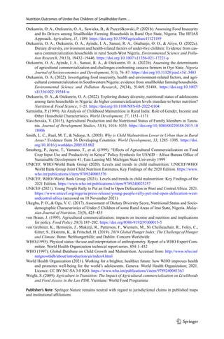 Nutrition Outcomes of Under-five Children of Smallholder Farm…
Otekunrin, O. A., Otekunrin, O. A., Sawicka, B.,  Pszczółkowski, P. (2021b). Assessing Food Insecurity
and Its Drivers among Smallholder Farming Households in Rural Oyo State, Nigeria: The HFIAS
Approach. Agriculture, 11, 1189. https://doi.org/10.3390/agriculture11121189
Otekunrin, O. A., Otekunrin, O. A., Ayinde, I. A., Sanusi, R. A., Onabanjo, O. O.,  Ariyo, O. (2022a).
Dietary diversity, environment and health-related factors of under-five children: Evidence from cas-
sava commercialization households in rural South-West Nigeria. Environmental Science and Pollu-
tion Research, 29(13), 19432–19446. https://doi.org/10.1007/s11356-021-17221-y
Otekunrin, O. A., Ayinde, I. A., Sanusi, R. A.,  Otekunrin, O. A. (2022b). Assessing the determinants
of agricultural commercialization and challenges confronting cassava farmers in Oyo State. Nigeria
Journal of Socioeconomics and Development, 5(1), 76–87. https://doi.org/10.31328/jsed.v5i1.3483
Otekunrin, O. A. (2022). Investigating food insecurity, health and environment-related factors, and agri-
cultural commercialization in Southwestern Nigeria: evidence from smallholder farming households.
Environmental Science and Pollution Research, 29(34), 51469–51488. https://doi.org/10.1007/
s11356-022-19544-w
Otekunrin, O. A.,  Otekunrin, O. A. (2022). Exploring dietary diversity, nutritional status of adolescents
among farm households in Nigeria: do higher commercialization levels translate to better nutrition?
Nutrition  Food Science, 1–21. https://doi.org/10.1108/NFS-03-2022-0104
Sarmistha, P. (1999). An Analysis of Childhood Malnutrition in Rural India: Role of Gender, Income and
Other Household Characteristics. World Development, 27, 1151–1171
Slavchevska, V. (2015). Agricultural Production and the Nutritional Status of Family Members in Tanza-
nia. Journal of Development Studies, 51(8), 1016–1033. https://doi.org/10.1080/00220388.2015.10
18906
Smith, L. C., Ruel, M. T.,  Ndiaye, A. (2005). Why is Child Malnutrition Lower in Urban than in Rural
Areas? Evidence from 36 Developing Countries. World Development, 33, 1285–1305. https://doi.
org/10.1016/j.worlddev.2005.03.002
Strasberg, P., Jayne, T., Yamano, T., et al. (1999). “Effects of Agricultural Commercialization on Food
Crop Input Use and Productivity in Kenya” Policy Synthesis for USAID – Africa Bureau Office of
Sustainable Development 41, East Lansing MI: Michigan State University 1999
UNICEF, WHO//World Bank Group (2020). Levels and trends in child malnutrition: UNICEF/WHO/
World Bank Group Joint Child Nutrition Estimates, Key Findings of the 2020 Edition. https://www.
who.int/publications/i/item/9789240003576
UNICEF, WHO//World Bank Group (2021). Levels and trends in child malnutrition: Key Findings of the
2021 Edition. https://www.who.int/publications/i/item/9789240025257
UNICEF (2021). Young People Rally to Put an End to Open Defecation in West and Central Africa. 2021.
https://www.unicef.org/nigeria/press-release/young-people-rally-put-end-open-defecation-west-
andcentral-africa (accessed on 18 November 2021)
Ukegbu, P. O.,  Ogu, V. C. (2017). Assessment of Dietary Diversity Score, Nutritional Status and Socio-
demographic Characteristics of Under-5 Children of some Rural Areas of Imo State, Nigeria. Malay-
sian Journal of Nutrition, 23(3), 425–435
von Braun, J. (1995). Agricultural commercialization: impacts on income and nutrition and implications
for policy. Food Policy 20(3):187–202. https://doi.org/0306-9192(95)00013-5
von Grebmer, K., Bernstein, J., Mukerji, R., Patterson, F., Wiemers, M., Ni Cheilieachair, R., Foley, C.,
Gitter, S., Ekstrom, K.,  Fritschel, H. (2019). 2019 Global Hunger Index: The Challenge of Hunger
and Climate. Bonn: Welthungerhilfe; and Dublin: Concern Worldwide
WHO (1995). Physical status: the use and interpretation of anthropometry. Report of a WHO Expert Com-
mittee. World Health Organization technical report series. 854:1–452
WHO (1997). Global Database on Child Growth and Malnutrition. Accessed from: http://www.who.int/
nutgrowthdb/about/introduction/en/index4.html
World Health Organization (2021). Working for a brighter, healthier future: how WHO improves health
and promotes well-being for the world’s adolescents. Geneva: World Health Organization; 2021.
Licence: CC BY-NC-SA 3.0 IGO. https://www.who.int/publications/i/item/9789240041363
Wright, S. (2009). Agriculture in Transition: The Impact of Agricultural commercialization on Livelihoods
and Food Access in the Lao PDR. Vientiane: World Food Programme
Publisher’s Note  Springer Nature remains neutral with regard to jurisdictional claims in published maps
and institutional affiliations.
1 3
 