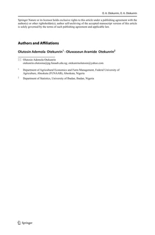 O. A. Otekunrin, O. A. Otekunrin
Springer Nature or its licensor holds exclusive rights to this article under a publishing agreement with the
author(s) or other rightsholder(s); author self-archiving of the accepted manuscript version of this article
is solely governed by the terms of such publishing agreement and applicable law.
Authors and Affiliations
Olutosin Ademola  Otekunrin1
 · Oluwaseun Aramide  Otekunrin2
	

 Olutosin Ademola Otekunrin
otekunrin.olutosina@pg.funaab.edu.ng; otekunrinolutosin@yahoo.com
1
	 Department of Agricultural Economics and Farm Management, Federal University of
Agriculture, Abeokuta (FUNAAB), Abeokuta, Nigeria
2
	 Department of Statistics, University of Ibadan, Ibadan, Nigeria
1 3
 