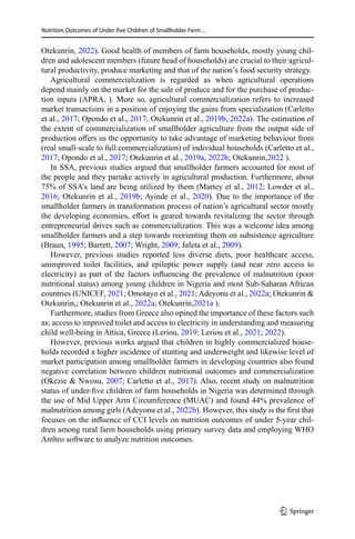 Nutrition Outcomes of Under-five Children of Smallholder Farm…
Otekunrin, 2022). Good health of members of farm households, mostly young chil-
dren and adolescent members (future head of households) are crucial to their agricul-
tural productivity, produce marketing and that of the nation’s food security strategy.
Agricultural commercialization is regarded as when agricultural operations
depend mainly on the market for the sale of produce and for the purchase of produc-
tion inputs (APRA, ). More so, agricultural commercialization refers to increased
market transactions in a position of enjoying the gains from specialization (Carletto
et al., 2017; Opondo et al., 2017; Otekunrin et al., 2019b, 2022a). The estimation of
the extent of commercialization of smallholder agriculture from the output side of
production offers us the opportunity to take advantage of marketing behaviour from
(real small-scale to full commercialization) of individual households (Carletto et al.,
2017; Opondo et al., 2017; Otekunrin et al., 2019a, 2022b; Otekunrin,2022 ).
In SSA, previous studies argued that smallholder farmers accounted for most of
the people and they partake actively in agricultural production. Furthermore, about
75% of SSA’s land are being utilized by them (Martey et al., 2012; Lowder et al.,
2016; Otekunrin et al., 2019b; Ayinde et al., 2020). Due to the importance of the
smallholder farmers in transformation process of nation’s agricultural sector mostly
the developing economies, effort is geared towards revitalizing the sector through
entrepreneurial drives such as commercialization. This was a welcome idea among
smallholder farmers and a step towards reorienting them on subsistence agriculture
(Braun, 1995; Barrett, 2007; Wright, 2009; Jaleta et al., 2009).
However, previous studies reported less diverse diets, poor healthcare access,
unimproved toilet facilities, and epileptic power supply (and near zero access to
electricity) as part of the factors influencing the prevalence of malnutrition (poor
nutritional status) among young children in Nigeria and most Sub-Saharan African
countries (UNICEF, 2021; Omotayo et al., 2021; Adeyonu et al., 2022a; Otekunrin &
Otekunrin,; Otekunrin et al., 2022a; Otekunrin,2021a ).
Furthermore, studies from Greece also opined the importance of these factors such
as; access to improved toilet and access to electricity in understanding and measuring
child well-being in Attica, Greece (Leriou, 2019; Leriou et al., 2021; 2022).
However, previous works argued that children in highly commercialized house-
holds recorded a higher incidence of stunting and underweight and likewise level of
market participation among smallholder farmers in developing countries also found
negative correlation between children nutritional outcomes and commercialization
(Okezie & Nwosu, 2007; Carletto et al., 2017). Also, recent study on malnutrition
status of under-five children of farm households in Nigeria was determined through
the use of Mid Upper Arm Circumference (MUAC) and found 44% prevalence of
malnutrition among girls (Adeyonu et al., 2022b). However, this study is the first that
focuses on the influence of CCI levels on nutrition outcomes of under 5-year chil-
dren among rural farm households using primary survey data and employing WHO
Anthro software to analyze nutrition outcomes.
1 3
 