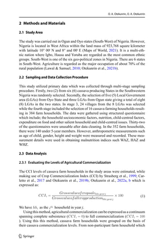 O. A. Otekunrin, O. A. Otekunrin
2  Methods and Materials
2.1  Study Area
The study was carried out in Ogun and Oyo states (South-West) of Nigeria. However,
Nigeria is located in West Africa within the land mass of 923,768 square kilometer
with latitude 10° 00ˡ N and 8° and 00ˡ E (Maps of World, 2021). It is a multi-eth-
nic nation where Igbo, Hausa and Yoruba are regarded as the most common ethnic
groups. South-West is one of the six geo-political zones in Nigeria. There are 6 states
in South-West. Agriculture is regarded as the major occupation of about 70% of the
rural population (Lawal & Samuel, 2010; Otekunrin et al., 2021b).
2.2  Sampling and Data Collection Procedure
This study utilized primary data which was collected through multi-stage sampling
procedure. Firstly, two (2) from six (6) cassava producing States in the Southwestern
Nigeria was randomly selected. Secondly, the selection of five (5) Local Government
area (LGAs) from Oyo State and three LGAs from Ogun state giving a total of eight
(8) LGAs in the two states. In stage 3, 24 villages from the 8 LGAs was selected
while the fourth stage included the selection of 16 cassava farming households result-
ing in 384 farm households. The data were gathered using structured questionnaire
which include; the household socioeconomic factors, nutrition, child-centred factors,
expenditure on food and other salient household and child-centred issues. Thirty-two
of the questionnaires were unusable after data cleaning. In the 352 farm households,
there were 140 under 5-year members. However, anthropometric measurements such
as age of child, gender, height and weight were measured and recorded. These mea-
surement details were used in obtaining malnutrition indices such WAZ, HAZ and
WHZ.
2.3  Data Analysis
2.3.1  Evaluating the Levels of Agricultural Commercialization
The CCI levels of cassava farm households in the study areas were estimated, while
making use of Crop Commercialization Index (CCI) by Strasberg et al., 1999; Car-
letto et al., 2017 and Otekunrin et al., 2019b; Otekunrin et al., 2022a, b which is
expressed as:
	
CCIi =
Grossvalueofcropsalehhi,yearj
Grossvalueofallcropproductionhhi,yearj
× 100 (1)
We have hhi as the ith household in year j.
Using this method, agricultural commercialization can be expressed as a continuum
spanning complete subsistence (CCIi = 0) to full commercialization (CCIi = 100
). Using this this method, cassava farm households were grouped on the basis of
their cassava commercialization levels. From non-participant farm household which
1 3
 
