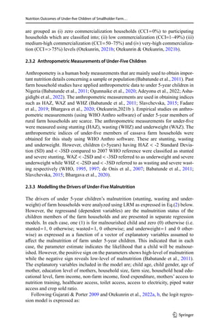 Nutrition Outcomes of Under-five Children of Smallholder Farm…
are grouped as (i) zero commercialization households (CCI = 0%) to participating
households which are classified into; (ii) low commercialization (CCI=1–49%) (iii)
medium-high commercialization (CCI = 50–75%) and (iv) very-high commercializa-
tion (CCI =  75%) levels (Otekunrin, 2021b; Otekunrin  Otekunrin, 2021b).
2.3.2  Anthropometric Measurements of Under-Five Children
Anthropometry is a human body measurements that are mainly used to obtain impor-
tant nutrition details concerning a sample or population (Babatunde et al., 2011). Past
farm household studies have applied anthropometric data to under 5-year children in
Nigeria (Babatunde et al., 2011; Ogunnaike et al., 2020; Adeyonu et al., 2022; Asha-
gidigbi et al., 2022). The anthropometric measurements are used in obtaining indices
such as HAZ, WAZ and WHZ (Babatunde et al., 2011; Slavchevska, 2015; Fadare
et al., 2019; Bhargava et al., 2020; Otekunrin,2021b ). Empirical studies on anthro-
pometric measurements (using WHO Anthro software) of under 5-year members of
rural farm households are scarce. The anthropometric measurements for under-five
were measured using stunting (HAZ), wasting (WHZ) and underweight (WAZ). The
anthropometric indices of under-five members of cassava farm households were
obtained for this study using WHO Anthro software. These are stunting, wasting
and underweight. However, children ( 5years) having HAZ  -2 Standard Devia-
tion (SD) and  -3SD compared to 2007 WHO reference were classified as stunted
and severe stunting, WAZ  -2SD and  -3SD referred to as underweight and severe
underweight while WHZ  -2SD and  -3SD referred to as wasting and severe wast-
ing respectively (WHO, 1995, 1997; de Onis et al., 2007; Babatunde et al., 2011;
Slavchevska, 2015; Bhargava et al., 2020).
2.3.3  Modelling the Drivers of Under-Five Malnutrition
The drivers of under 5-year children’s malnutrition (stunting, wasting and under-
weight) of farm households were analyzed using LRM as expressed in Eq.(2) below.
However, the regressand (dependent variables) are the malnutrition status of the
children members of the farm households and are presented in separate regression
models. In each case, one (1) is for malnourished child and zero (0) otherwise (i.e.
stunted = 1, 0 otherwise; wasted = 1, 0 otherwise; and underweight = 1 and 0 other-
wise) as expressed as a function of a vector of explanatory variables assumed to
affect the malnutrition of farm under 5-year children. This indicated that in each
case, the parameter estimate indicates the likelihood that a child will be malnour-
ished. However, the positive sign on the parameters shows high-level of malnutrition
while the negative sign reveals low-level of malnutrition (Babatunde et al., 2011).
The explanatory variables included in the model are; child age, child gender, age of
mother, education level of mothers, household size, farm size, household head edu-
cational level, farm income, non-farm income, food expenditure, mothers’ access to
nutrition training, healthcare access, toilet access, access to electricity, piped water
access and crop sold ratio.
Following Gujarati  Porter 2009 and Otekunrin et al., 2022a, b, the logit regres-
sion model is expressed as:
1 3
 