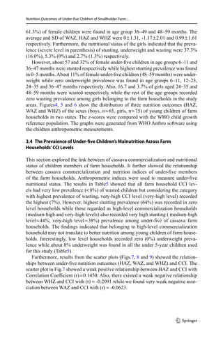 Nutrition Outcomes of Under-five Children of Smallholder Farm…
61.3%) of female children were found in age group 36–49 and 48–59 months. The
average and SD of WAZ, HAZ and WHZ were 0 ± 1.31, -1.17 ± 2.01 and 0.99 ± 1.61
respectively. Furthermore, the nutritional status of the girls indicated that the preva-
lence (severe level in parenthesis) of stunting, underweight and wasting were 37.3%
(16.0%), 5.3% (0%) and 2.7% (1.3%) respectively.
However, about 57 and 32% of female under-five children in age groups 6–11 and
36–47 months were stunted respectively while highest stunting prevalence was found
in 0–5 months.About 11% of female under-five children (48–59 months) were under-
weight while zero underweight prevalence was found in age groups 6–11, 12–23,
24–35 and 36–47 months respectively. Also, 16.7 and 3.7% of girls aged 24–35 and
48–59 months were wasted respectively while the rest of the age groups recorded
zero wasting prevalence among girls belonging to the farm households in the study
areas. Figures4, 5 and 6 show the distribution of three nutrition outcomes (HAZ,
WAZ and WHZ) of the sexes (boys, n = 65, girls, n = 75) of young children of farm
households in two states. The z-scores were compared with the WHO child growth
reference population. The graphs were generated from WHO Anthro software using
the children anthropometric measurements.
3.4  The Prevalence of Under-five Children’s Malnutrition Across Farm
Households’CCI Levels
This section explored the link between of cassava commercialization and nutritional
status of children members of farm households. It further showed the relationship
between cassava commercialization and nutrition indices of under-five members
of the farm households. Anthropometric indices were used to measure under-five
nutritional status. The results in Table5 showed that all farm household CCI lev-
els had very low prevalence ( 8%) of wasted children but considering the category
with highest prevalence of wasting, very-high CCI level (very-high level) recorded
the highest (7%). However, highest stunting prevalence (64%) was recorded in zero
level households while those regarded as high-level commercialization households
(medium-high and very-high levels) also recorded very high stunting ( medium-high
level = 44%; very-high level = 38%) prevalence among under-five of cassava farm
households. The findings indicated that belonging to high-level commercialization
household may not translate to better nutrition among young children of farm house-
holds. Interestingly, low level households recorded zero (0%) underweight preva-
lence while about 8% underweight was found in all the under 5-year children used
for this study (Table5).
Furthermore, results from the scatter plots (Figs.7, 8 and 9) showed the relation-
ships between under-five nutrition outcomes (HAZ, WAZ, and WHZ) and CCI. The
scatter plot in Fig.7 showed a weak positive relationship between HAZ and CCI with
Correlation Coefficient (r) = 0.1450. Also, there existed a weak negative relationship
between WHZ and CCI with (r) = -0.2091 while we found very weak negative asso-
ciation between WAZ and CCI with (r) = -0.0623.
1 3
 