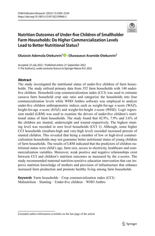 (2022) 15:2309–2334
Child Indicators Research
https://doi.org/10.1007/s12187-022-09960-2
Abstract
The study investigated the nutritional status of under-five children of farm house-
holds. The study utilized primary data from 352 farm households with 140 under-
five children. Household crop commercialization index (CCI) was used to estimate
cassava farm household crop sale ratio and categorize the households into four
commercialization levels while WHO Anthro software was employed to analyze
under-five children anthropometric indices such as weight-for-age z-score (WAZ),
height-for-age z-score (HAZ) and weight-for-height z-score (WHZ). Logit regres-
sion model (LRM) was used to examine the drivers of under-five children’s nutri-
tional status of farm households. The study found that 42.9%, 7.9% and 3.6% of
the children are stunted, underweight and wasted respectively. The highest stunt-
ing level was recorded in zero level households (CCI 1). Although, some higher
CCI households (medium-high and very-high level) recorded increased percent of
stunted children. This revealed that being a member of low or high-level commer-
cialization households may not guarantee better nutritional status of young children
of farm households. The results of LRM indicated that the predictors of children nu-
tritional status were child’s age, farm size, access to electricity, healthcare and com-
mercialization variables. Moreover, weak positive and negative relationships exist
between CCI and children’s nutrition outcomes as measured by the z-scores. The
study recommended maternal nutrition-sensitive education intervention that can im-
prove nutrition knowledge of mothers and provision of infrastructure that enhance
increased farm production and promote healthy living among farm households.
Keywords Farm households · Crop commercialization index (CCI) ·
Malnutrition · Stunting · Under-five children · WHO Anthro
Accepted: 25 July 2022
© The Author(s), under exclusive licence to Springer Nature B.V. 2022
Nutrition Outcomes of Under-five Children of Smallholder
Farm Households: Do Higher Commercialization Levels
Lead to Better Nutritional Status?
Olutosin Ademola Otekunrin1
· Oluwaseun Aramide Otekunrin2
Extended author information available on the last page of the article
1 3
/ Published online: 21 September 2022
 