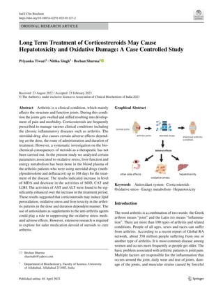 Vol.:(0123456789)
1 3
Ind J Clin Biochem
https://doi.org/10.1007/s12291-023-01127-2
ORIGINAL RESEARCH ARTICLE
Long Term Treatment of Corticostreroids May Cause
Hepatotoxicity and Oxidative Damage: A Case Controlled Study
Priyanka Tiwari1
· Nitika Singh1
· Bechan Sharma1
Received: 23 August 2022 / Accepted: 23 February 2023
© The Author(s), under exclusive licence to Association of Clinical Biochemists of India 2023
Abstract Arthritis is a clinical condition, which mainly
affects the structure and function joints. During this condi-
tion the joints gets swelled and stiffed resulting into develop-
ment of pain and morbidity. Corticosteroids are frequently
prescribed to manage various clinical conditions including
the chronic inflammatory diseases such as arthritis. The
steroidal drug also causes certain adverse effects depend-
ing on the dose, the route of administration and duration of
treatment. However, a systematic investigation on the bio-
chemical consequences of steroids as a therapeutic has not
been carried out. In the present study we analyzed certain
parameters associated to oxidative stress, liver function and
energy metabolism has been done in the blood plasma of
the arthritis patients who were using steroidal drugs (meth-
ylprednisolone and deflazacort) up to 168 days for the treat-
ment of the disease. The results indicated increase in level
of MDA and decrease in the activities of SOD, CAT and
LDH. The activities of AST and ALT were found to be sig-
nificantly enhanced over the increase in the treatment period.
These results suggested that corticosteroids may induce lipid
peroxidation, oxidative stress and liver toxicity in the arthri-
tis patients in the dose and duration dependent manner. The
use of antioxidants as supplements to the anti-arthritis agents
could play a role in suppressing the oxidative stress medi-
ated adverse effects. However, extensive research is required
to explore for safer medication devoid of steroids to cure
arthritis.
Graphical Abstract
Keywords Antioxidant system · Corticosteroids ·
Oxidative stress · Energy metabolism · Hepatotoxicity
Introduction
The word arthritis is a combination of two words: the Greek
arthron means “joint” and the Latin itis means “inflamma-
tion”. There are more than 100 types of arthritis and related
conditions. People of all ages, sexes and races can suffer
from arthritis. According to a recent report of Global RA
network, about 350 million people suffering from one or
another type of arthritis. It is most common disease among
women and occurs more frequently as people get older. The
basic problem associated with arthritic patients is joint pain.
Multiple factors are responsible for the inflammation that
occurs around the joint, daily wear and tear of joints, dam-
age of the joints, and muscular strains caused by forceful
* Bechan Sharma
sharmabi@yahoo.com
1
Department of Biochemistry, Faculty of Science, University
of Allahabad, Allahabad 211002, India
 