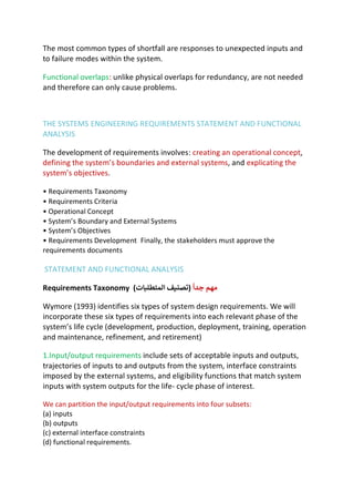 The most common types of shortfall are responses to unexpected inputs and
to failure modes within the system.
Functional overlaps: unlike physical overlaps for redundancy, are not needed
and therefore can only cause problems.
THE SYSTEMS ENGINEERING REQUIREMENTS STATEMENT AND FUNCTIONAL
ANALYSIS
The development of requirements involves: creating an operational concept,
defining the system’s boundaries and external systems, and explicating the
system’s objectives.
• Requirements Taxonomy
• Requirements Criteria
• Operational Concept
• System’s Boundary and External Systems
• System’s Objectives
• Requirements Development Finally, the stakeholders must approve the
requirements documents
STATEMENT AND FUNCTIONAL ANALYSIS
Requirements Taxonomy )
‫ﺗ‬
‫ﺼ‬
9
:
‫ﻒ‬
‫ا‬
‫ﻟ‬
‫ﻤ‬
‫ﺘ‬
‫ﻄ‬
‫ﻠ‬
B
‫ﺎ‬
‫ت‬
( ‫ﻣ‬
‫ﻬ‬
‫ﻢ‬
‫ﺟ‬
‫ﺪ‬
‫ا‬
K
Wymore (1993) identifies six types of system design requirements. We will
incorporate these six types of requirements into each relevant phase of the
system’s life cycle (development, production, deployment, training, operation
and maintenance, refinement, and retirement)
1.Input/output requirements include sets of acceptable inputs and outputs,
trajectories of inputs to and outputs from the system, interface constraints
imposed by the external systems, and eligibility functions that match system
inputs with system outputs for the life- cycle phase of interest.
We can partition the input/output requirements into four subsets:
(a) inputs
(b) outputs
(c) external interface constraints
(d) functional requirements.
 
